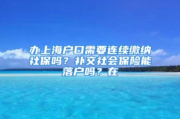 办上海户口需要连续缴纳社保吗？补交社会保险能落户吗？在