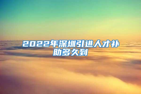 2022年深圳引进人才补助多久到