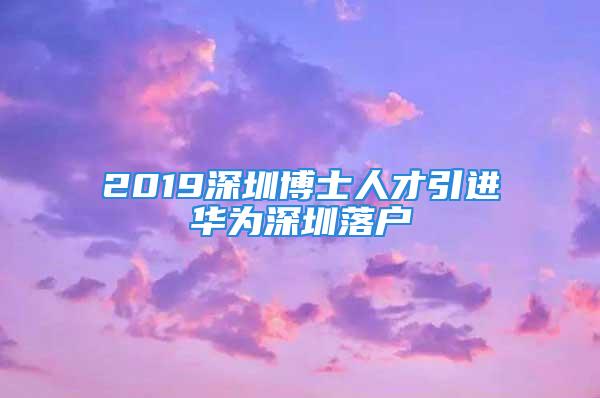 2019深圳博士人才引进华为深圳落户