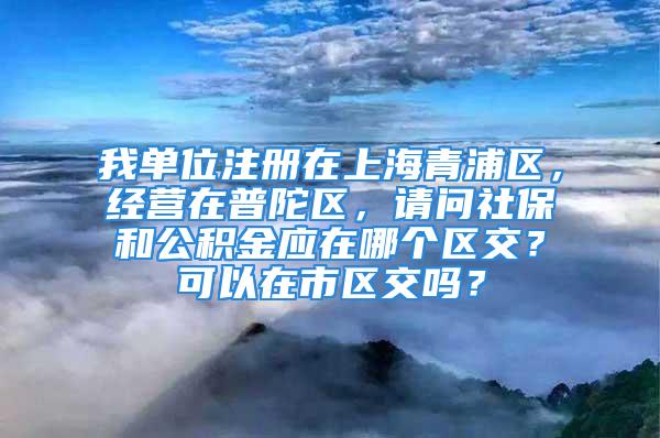 我单位注册在上海青浦区，经营在普陀区，请问社保和公积金应在哪个区交？可以在市区交吗？