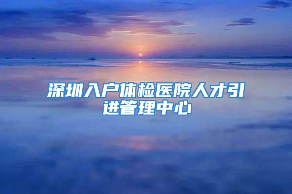 深圳入户体检医院人才引进管理中心