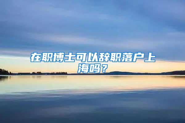 在职博士可以辞职落户上海吗？