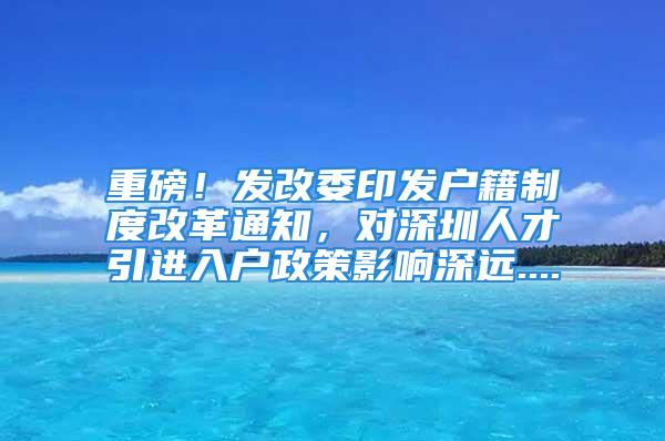 重磅！发改委印发户籍制度改革通知，对深圳人才引进入户政策影响深远....