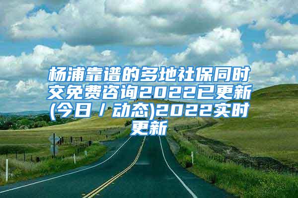 杨浦靠谱的多地社保同时交免费咨询2022已更新(今日／动态)2022实时更新