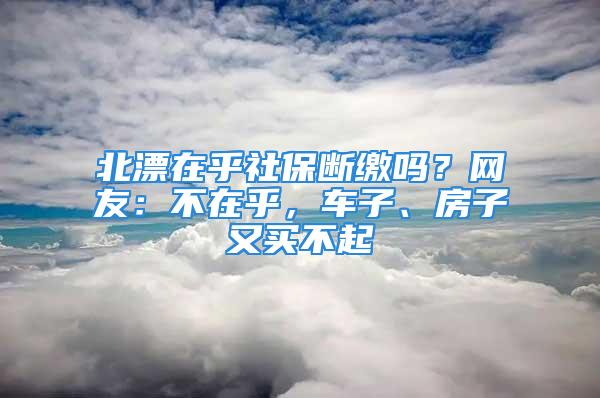 北漂在乎社保断缴吗？网友：不在乎，车子、房子又买不起