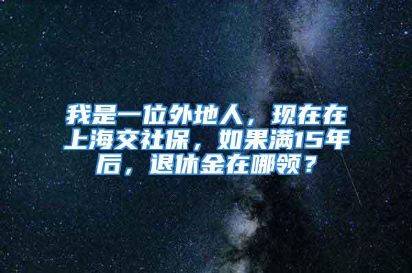 我是一位外地人，现在在上海交社保，如果满15年后，退休金在哪领？