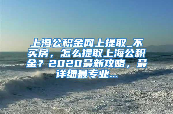 上海公积金网上提取_不买房，怎么提取上海公积金？2020最新攻略，最详细最专业...