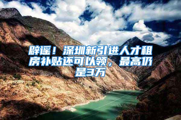 辟谣！深圳新引进人才租房补贴还可以领，最高仍是3万