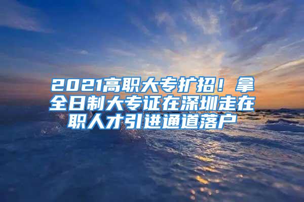 2021高职大专扩招！拿全日制大专证在深圳走在职人才引进通道落户