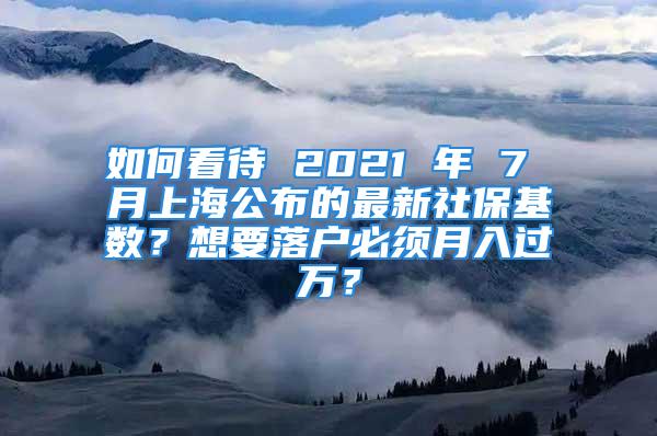 如何看待 2021 年 7 月上海公布的最新社保基数？想要落户必须月入过万？