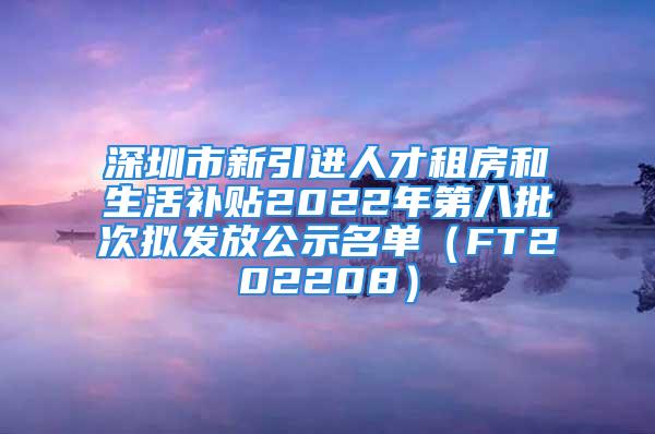 深圳市新引进人才租房和生活补贴2022年第八批次拟发放公示名单（FT202208）