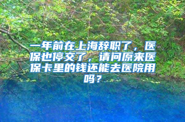 一年前在上海辞职了，医保也停交了，请问原来医保卡里的钱还能去医院用吗？