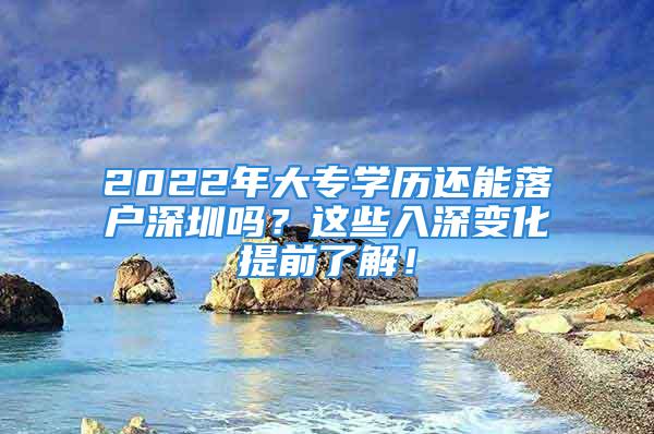 2022年大专学历还能落户深圳吗？这些入深变化提前了解！