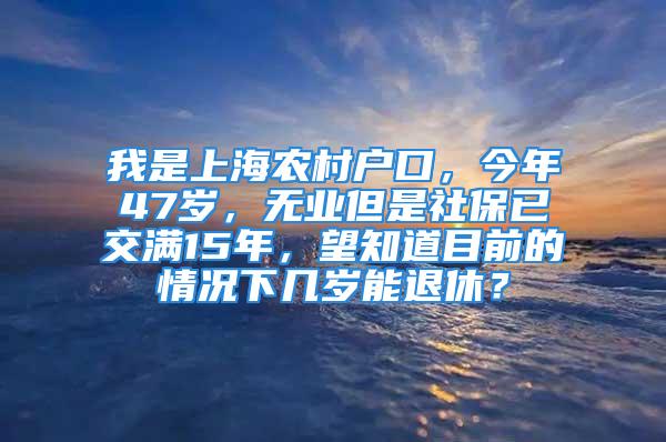 我是上海农村户口，今年47岁，无业但是社保已交满15年，望知道目前的情况下几岁能退休？