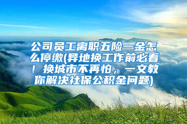 公司员工离职五险一金怎么停缴(异地换工作前必看！换城市不再怕，一文教你解决社保公积金问题)