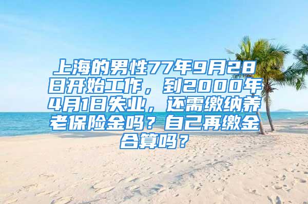 上海的男性77年9月28日开始工作，到2000年4月1日失业，还需缴纳养老保险金吗？自己再缴金合算吗？