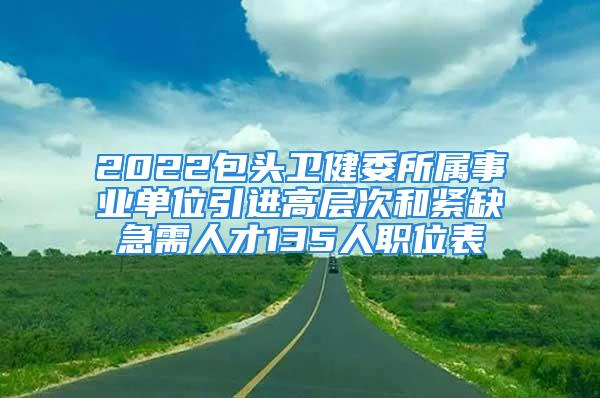 2022包头卫健委所属事业单位引进高层次和紧缺急需人才135人职位表