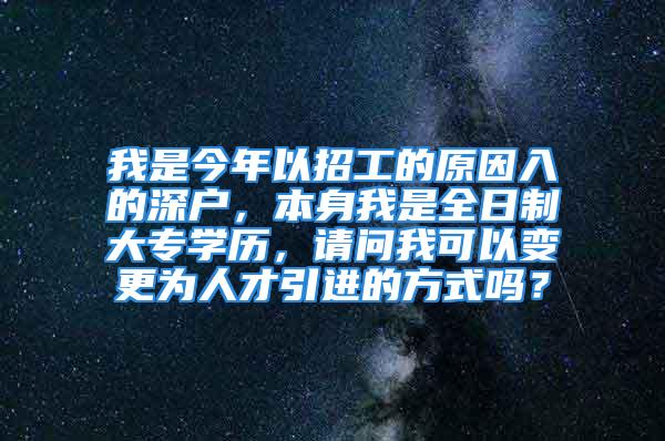 我是今年以招工的原因入的深户，本身我是全日制大专学历，请问我可以变更为人才引进的方式吗？