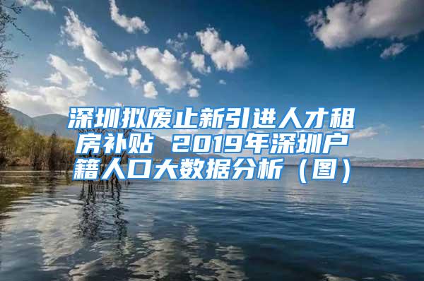 深圳拟废止新引进人才租房补贴 2019年深圳户籍人口大数据分析（图）