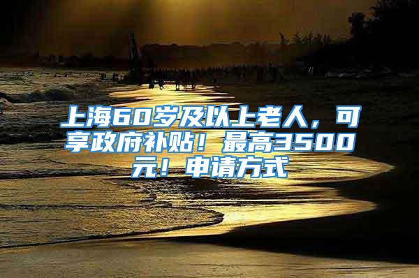 上海60岁及以上老人，可享政府补贴！最高3500元！申请方式→