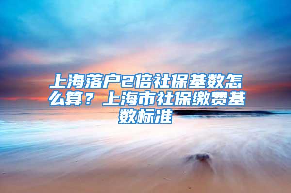 上海落户2倍社保基数怎么算？上海市社保缴费基数标准