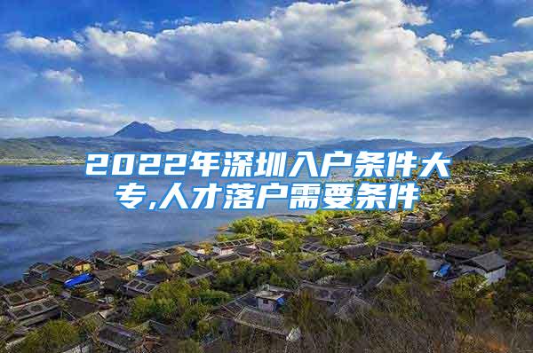 2022年深圳入户条件大专,人才落户需要条件