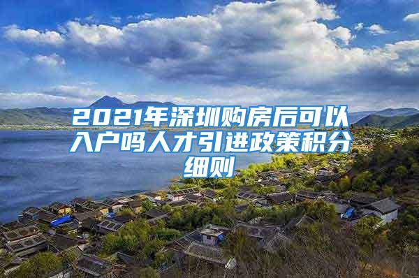 2021年深圳购房后可以入户吗人才引进政策积分细则