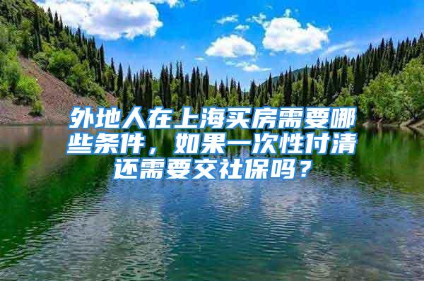 外地人在上海买房需要哪些条件，如果一次性付清还需要交社保吗？