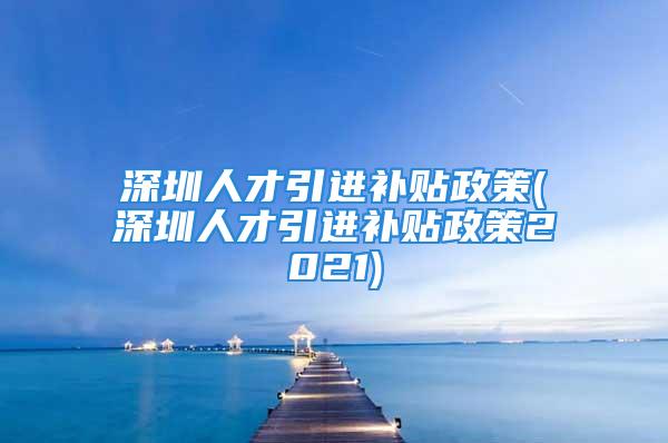 深圳人才引进补贴政策(深圳人才引进补贴政策2021)