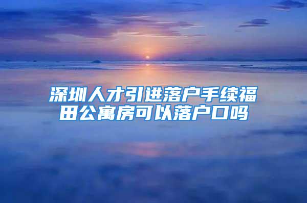 深圳人才引进落户手续福田公寓房可以落户口吗