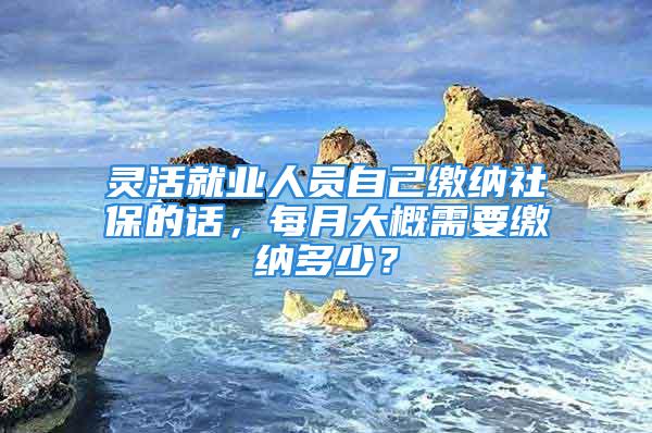 灵活就业人员自己缴纳社保的话，每月大概需要缴纳多少？