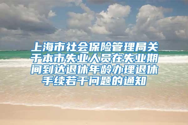 上海市社会保险管理局关于本市失业人员在失业期间到达退休年龄办理退休手续若干问题的通知