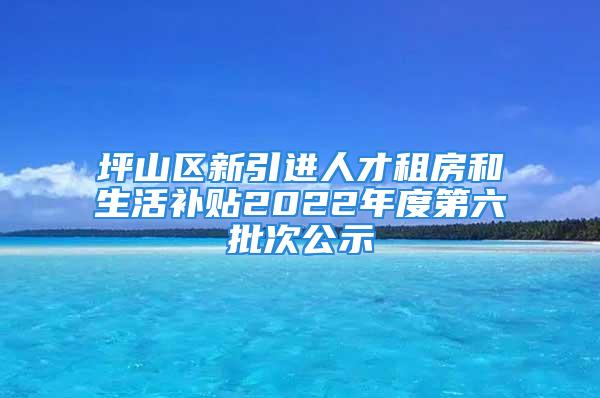 坪山区新引进人才租房和生活补贴2022年度第六批次公示