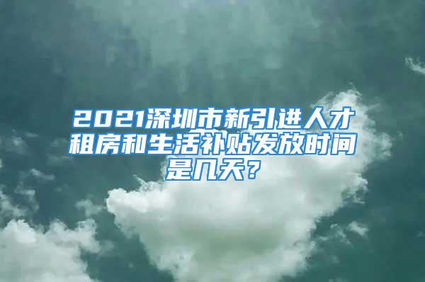 2021深圳市新引进人才租房和生活补贴发放时间是几天？