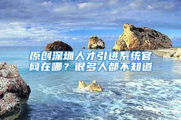 原创深圳人才引进系统官网在哪？很多人都不知道