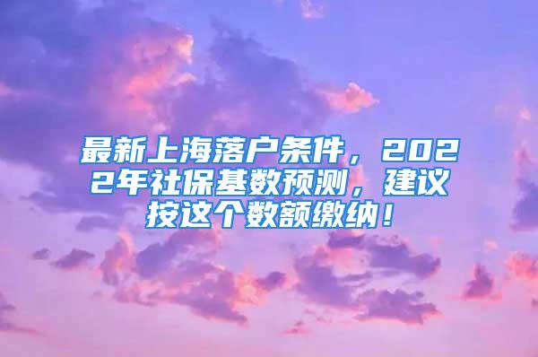 最新上海落户条件，2022年社保基数预测，建议按这个数额缴纳！