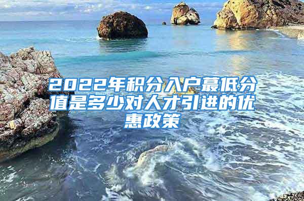 2022年积分入户蕞低分值是多少对人才引进的优惠政策