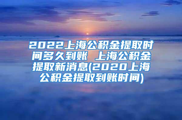 2022上海公积金提取时间多久到账 上海公积金提取新消息(2020上海公积金提取到账时间)