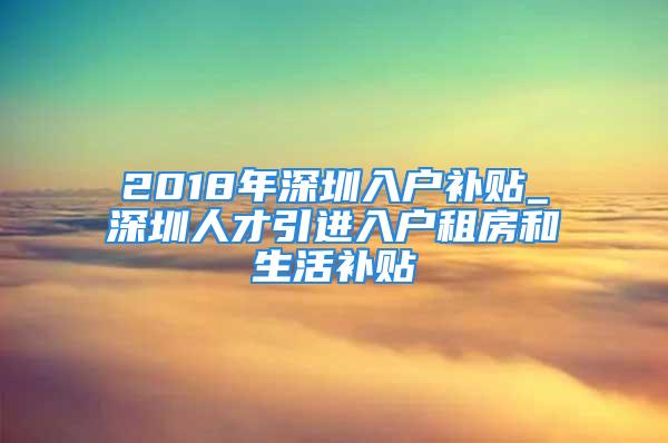 2018年深圳入户补贴_深圳人才引进入户租房和生活补贴