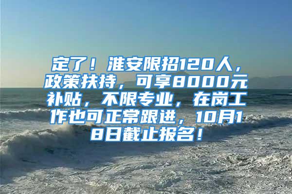 定了！淮安限招120人，政策扶持，可享8000元补贴，不限专业，在岗工作也可正常跟进，10月18日截止报名！