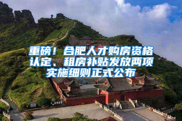 重磅！合肥人才购房资格认定、租房补贴发放两项实施细则正式公布