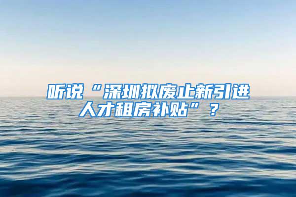 听说“深圳拟废止新引进人才租房补贴”？