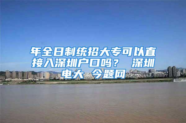 年全日制统招大专可以直接入深圳户口吗？ 深圳电大 今题网