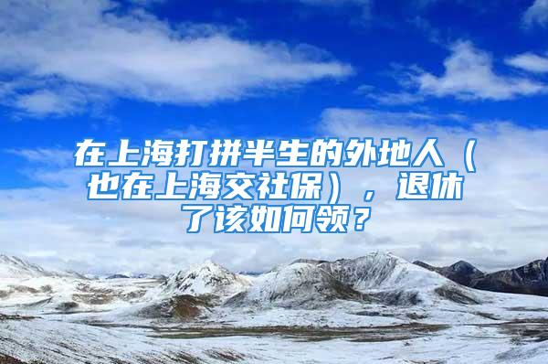 在上海打拼半生的外地人（也在上海交社保），退休了该如何领？