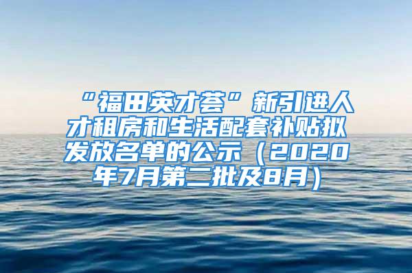 “福田英才荟”新引进人才租房和生活配套补贴拟发放名单的公示（2020年7月第二批及8月）