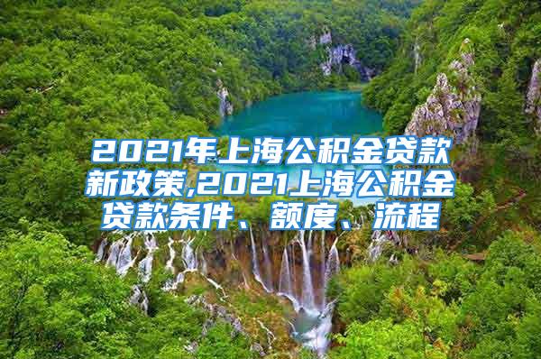 2021年上海公积金贷款新政策,2021上海公积金贷款条件、额度、流程