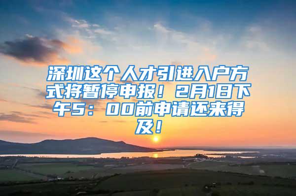 深圳这个人才引进入户方式将暂停申报！2月1日下午5：00前申请还来得及！