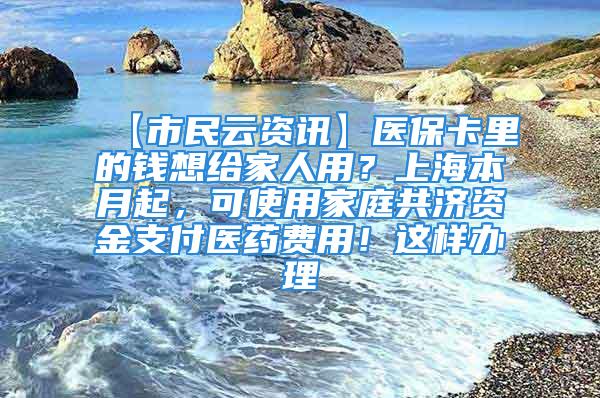 【市民云资讯】医保卡里的钱想给家人用？上海本月起，可使用家庭共济资金支付医药费用！这样办理→