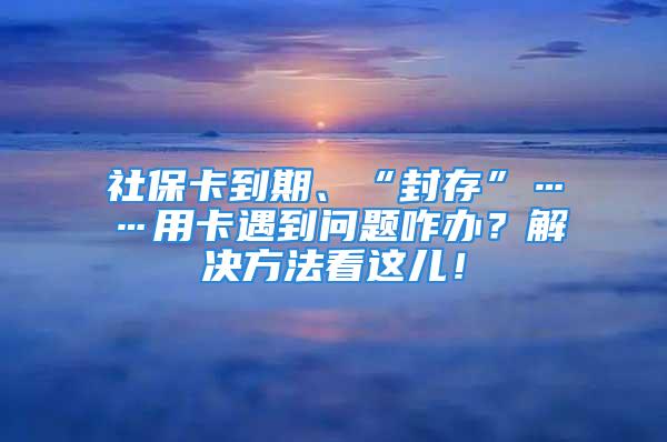 社保卡到期、“封存”……用卡遇到问题咋办？解决方法看这儿！