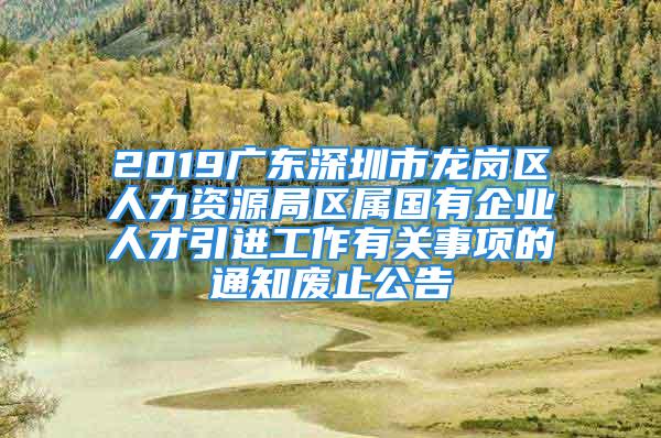 2019广东深圳市龙岗区人力资源局区属国有企业人才引进工作有关事项的通知废止公告